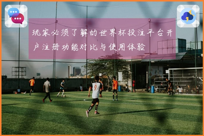 玩家必须了解的世界杯投注平台开户注册功能对比与使用体验