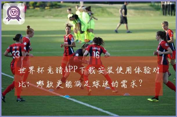 世界杯竞猜APP下载安装使用体验对比：哪款更能满足球迷的需求？